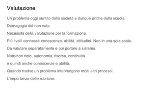 Valutazione
Un problema oggi sentito dalla società e dunque anche dalla scuola.
Demagogia del non voto.
Necessità della valutazione per la formazione.
Più livelli connessi: conoscenze, abilità, attitudini. Non in una sola scala.
Da valutare separatamente e poi portare a sistema.
Noto/non noto, autonomia, risorse, continuità
e quindi anche conoscenze e abilità.
Quando risolvo un problema intervengono molti altri processi.
L’importanza delle rubriche.
 
