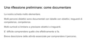 Una riflessione preliminare: come documentare
La nostra scheda molto elementare.
Molti percorsi didattici sono documentati con tabelle con obiettivi, traguardi di
competenze, competenze.
Molti curricoli si limitano a precisare obiettivi e traguardi.
E’ difficile comprendere quello che effettivamente si fa.
Breve descrizione delle attività essenziale per comprendere il percorso.
 