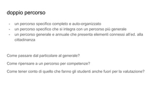 doppio percorso
- un percorso specifico completo e auto-organizzato
- un percorso specifico che si integra con un percorso più generale
- un percorso generale e annuale che presenta elementi connessi all’ed. alla
cittadinanza
Come passare dal particolare al generale?
Come ripensare a un percorso per competenze?
Come tener conto di quello che fanno gli studenti anche fuori per la valutazione?
 