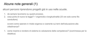 Alcune note generali (1)
alcuni percorsi riprendono progetti già in uso nelle scuole.
1. da sempre lavoriamo su questi processi.
2. cosa porta di nuovo la legge? > organicità e longitudinalità (33 ore solo come filo
conduttore)
ovvero come operare in modo organico e coerente sui temi dell’educazione alla
cittadinanza?
1. come inserire e rendere di sistema la valutazione delle competenze? (scommessa per la
didattica)
 