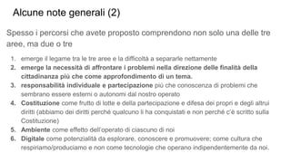 Spesso i percorsi che avete proposto comprendono non solo una delle tre
aree, ma due o tre
1. emerge il legame tra le tre aree e la difficoltà a separarle nettamente
2. emerge la necessità di affrontare i problemi nella direzione delle finalità della
cittadinanza più che come approfondimento di un tema.
3. responsabilità individuale e partecipazione più che conoscenza di problemi che
sembrano essere esterni o autonomi dal nostro operato
4. Costituzione come frutto di lotte e della partecipazione e difesa dei propri e degli altrui
diritti (abbiamo dei diritti perché qualcuno li ha conquistati e non perché c’è scritto sulla
Costituzione)
5. Ambiente come effetto dell’operato di ciascuno di noi
6. Digitale come potenzialità da esplorare, conoscere e promuovere; come cultura che
respiriamo/produciamo e non come tecnologie che operano indipendentemente da noi.
Alcune note generali (2)
 