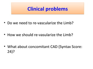 CClliinniiccaall pprroobblleemmss 
• Do we need to re-vascularize the Limb? 
• How we should re-vasularize the Limb? 
• What about concomitant CAD (Syntax Score: 
24)? 
 