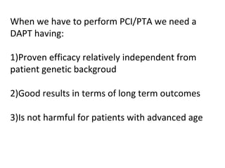 When we have to perform PCI/PTA we need a 
DAPT having: 
1)Proven efficacy relatively independent from 
patient genetic backgroud 
2)Good results in terms of long term outcomes 
3)Is not harmful for patients with advanced age 
 