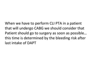 When we have to perform CLI PTA in a patient 
that will undergo CABG we should consider that 
Patient should go to surgery as soon as possible… 
this time is determined by the bleeding risk after 
last intake of DAPT 
 