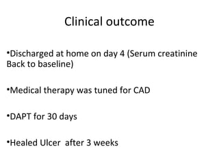 Clinical outcome 
•Discharged at home on day 4 (Serum creatinine 
Back to baseline) 
•Medical therapy was tuned for CAD 
•DAPT for 30 days 
•Healed Ulcer after 3 weeks 
 