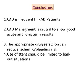 CCoonncclluussiioonnss 
1.CAD is frequent In PAD Patients 
2.CAD Managment is crucial to allow good 
acute and long term results 
3.The appropriate drug seletcion can 
reduce ischemic/bleeding risk 
4.Use of stent should be limited to bail-out 
situations 
