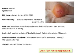 Gender: Female 
Age: 69 year 
Risk factors: Active Smoker, HTN, IDDM 
Clinical History: Bilateral intermittent claudicatio 
since 8 months 
Main clinical Problem: Critical Limb Ischemia (Left Foot Calcaneal Ulcer, rest pain, 
Ankle pressure < 70 mmHg). 
Duplex: Left popliteal occlusion (Fibro-lipid plaque). Collateral flow in the BTK arteries 
Associated clinical conditions: Chronic renal failure (eGFR 43 ml/min/1.73 m2), β 
Thalassemia (Hb: 9.6) 
Therapy: ASA, Lercadipine, Simvastatin 
CChheesstt P Paainin w whhiliele H Hoossppititaalilzizeedd ! ! 
 
