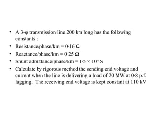 • A 3-φ transmission line 200 km long has the following
  constants :
• Resistance/phase/km = 0·16 Ω
• Reactance/phase/km = 0·25 Ω
• Shunt admittance/phase/km = 1·5 × 10–6 S
• Calculate by rigorous method the sending end voltage and
  current when the line is delivering a load of 20 MW at 0·8 p.f.
  lagging. The receiving end voltage is kept constant at 110 kV
 