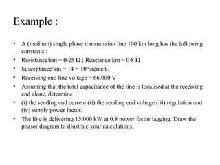 Example :
•   A (medium) single phase transmission line 100 km long has the following
    constants :
•   Resistance/km = 0·25 Ω ; Reactance/km = 0·8 Ω
•   Susceptance/km = 14 × 10−6 siemen ;
•   Receiving end line voltage = 66,000 V
•   Assuming that the total capacitance of the line is localised at the receiving
    end alone, determine
•   (i) the sending end current (ii) the sending end voltage (iii) regulation and
    (iv) supply power factor.
•   The line is delivering 15,000 kW at 0.8 power factor lagging. Draw the
    phasor diagram to illustrate your calculations.
 