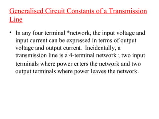 Generalised Circuit Constants of a Transmission
Line
• In any four terminal *network, the input voltage and
  input current can be expressed in terms of output
  voltage and output current. Incidentally, a
  transmission line is a 4-terminal network ; two input
  terminals where power enters the network and two
  output terminals where power leaves the network.
 