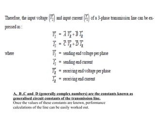 A, B ,C and D (generally complex numbers) are the constants known as
generalised circuit constants of the transmission line.
Once the values of these constants are known, performance
calculations of the line can be easily worked out.
 