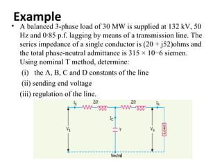 Example
• A balanced 3-phase load of 30 MW is supplied at 132 kV, 50
  Hz and 0·85 p.f. lagging by means of a transmission line. The
  series impedance of a single conductor is (20 + j52)ohms and
  the total phase-neutral admittance is 315 × 10−6 siemen.
  Using nominal T method, determine:
   (i) the A, B, C and D constants of the line
   (ii) sending end voltage
  (iii) regulation of the line.
 