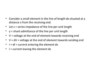 • Consider a small element in the line of length dx situated at a
  distance x from the receiving end.
• Let z = series impedance of the line per unit length
• y = shunt admittance of the line per unit length
• V = voltage at the end of element towards receiving end
• V + dV = voltage at the end of element towards sending end
• I + dI = current entering the element dx
• I = current leaving the element dx
 
