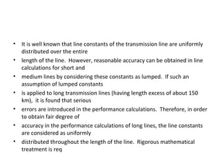 •   It is well known that line constants of the transmission line are uniformly
    distributed over the entire
•   length of the line. However, reasonable accuracy can be obtained in line
    calculations for short and
•   medium lines by considering these constants as lumped. If such an
    assumption of lumped constants
•   is applied to long transmission lines (having length excess of about 150
    km), it is found that serious
•   errors are introduced in the performance calculations. Therefore, in order
    to obtain fair degree of
•   accuracy in the performance calculations of long lines, the line constants
    are considered as uniformly
•   distributed throughout the length of the line. Rigorous mathematical
    treatment is req
 