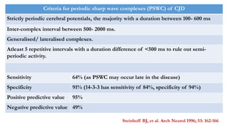Criteria for periodic sharp wave complexes (PSWC) of CJD
Strictly periodic cerebral potentials, the majority with a duration between 100- 600 ms
Inter-complex interval between 500- 2000 ms.
Generalised/ lateralised complexes.
Atleast 5 repetitive intervals with a duration difference of <500 ms to rule out semi-
periodic activity.
Sensitivity 64% (as PSWC may occur late in the disease)
Specificity 91% (14-3-3 has sensitivity of 84%, specificity of 94%)
Positive predictive value 95%
Negative predictive value 49%
Steinhoff BJ, et al. Arch Neurol 1996; 53: 162-166
 