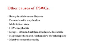 Other causes of PSWCs.
• Rarely in Alzheimers diseases
• Dementia with lewy bodies
• Multi infarct state
• HSV encephalitis
• Drugs - lithium, baclofen, interferon, ifosfamide
• Hypothyroidism and Hashimoto’s encephalopathy
• Metabolic encephalopathy
 
