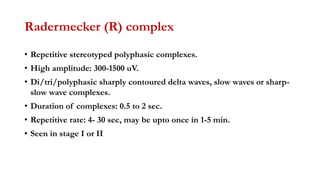 Radermecker (R) complex
• Repetitive stereotyped polyphasic complexes.
• High amplitude: 300-1500 uV.
• Di/tri/polyphasic sharply contoured delta waves, slow waves or sharp-
slow wave complexes.
• Duration of complexes: 0.5 to 2 sec.
• Repetitive rate: 4- 30 sec, may be upto once in 1-5 min.
• Seen in stage I or II
 