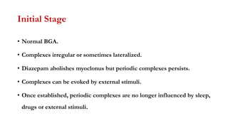 Initial Stage
• Normal BGA.
• Complexes irregular or sometimes lateralized.
• Diazepam abolishes myoclonus but periodic complexes persists.
• Complexes can be evoked by external stimuli.
• Once established, periodic complexes are no longer influenced by sleep,
drugs or external stimuli.
 