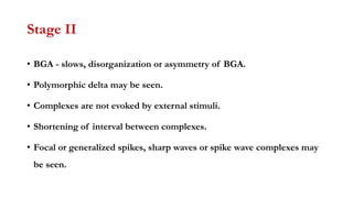 Stage II
• BGA - slows, disorganization or asymmetry of BGA.
• Polymorphic delta may be seen.
• Complexes are not evoked by external stimuli.
• Shortening of interval between complexes.
• Focal or generalized spikes, sharp waves or spike wave complexes may
be seen.
 