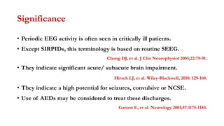 Significance
• Periodic EEG activity is often seen in critically ill patients.
• Except SIRPIDs, this terminology is based on routine SEEG.
Chong DJ, et al. J Clin Neurophysiol 2005;22:79-91.
• They indicate significant acute/ subacute brain impairment.
Hirsch LJ, et al. Wiley-Blackwell, 2010: 129-160.
• They indicate a high potential for seizures, convulsive or NCSE.
• Use of AEDs may be considered to treat these discharges.
Garzon E, et al. Neurology 2001;57:1175-1183.
 