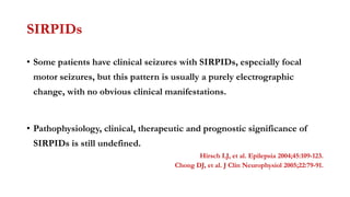 SIRPIDs
• Some patients have clinical seizures with SIRPIDs, especially focal
motor seizures, but this pattern is usually a purely electrographic
change, with no obvious clinical manifestations.
• Pathophysiology, clinical, therapeutic and prognostic significance of
SIRPIDs is still undefined.
Hirsch LJ, et al. Epilepsia 2004;45:109-123.
Chong DJ, et al. J Clin Neurophysiol 2005;22:79-91.
 