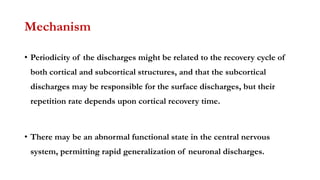 Mechanism
• Periodicity of the discharges might be related to the recovery cycle of
both cortical and subcortical structures, and that the subcortical
discharges may be responsible for the surface discharges, but their
repetition rate depends upon cortical recovery time.
• There may be an abnormal functional state in the central nervous
system, permitting rapid generalization of neuronal discharges.
 