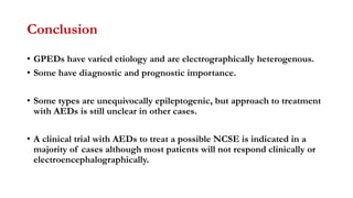 Conclusion
• GPEDs have varied etiology and are electrographically heterogenous.
• Some have diagnostic and prognostic importance.
• Some types are unequivocally epileptogenic, but approach to treatment
with AEDs is still unclear in other cases.
• A clinical trial with AEDs to treat a possible NCSE is indicated in a
majority of cases although most patients will not respond clinically or
electroencephalographically.
 