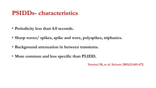 PSIDDs- characteristics
• Periodicity less than 4.0 seconds.
• Sharp waves/ spikes, spike and wave, polyspikes, triphasics.
• Background attenuation in between transients.
• More common and less specific than PLIDD.
Yemisci M, et al. Seizure 2003;12:465-472.
 