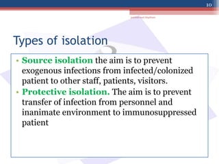 Types of isolation
• Source isolation the aim is to prevent
exogenous infections from infected/colonized
patient to other staff, patients, visitors.
• Protective isolation. The aim is to prevent
transfer of infection from personnel and
inanimate environment to immunosuppressed
patient
jamilah saad Alqahtani
10
 