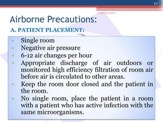 Airborne Precautions:
• Single room
• Negative air pressure
• 6-12 air changes per hour
• Appropriate discharge of air outdoors or
monitored high efficiency filtration of room air
before air is circulated to other areas.
• Keep the room door closed and the patient in
the room.
• No single room, place the patient in a room
with a patient who has active infection with the
same microorganisms.
A. PATIENT PLACEMENT:
jamilah saad Alqahtani
17
 