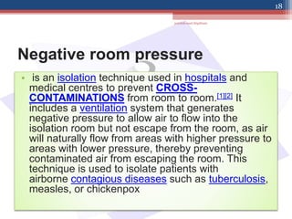 Negative room pressure
• is an isolation technique used in hospitals and
medical centres to prevent CROSS-
CONTAMINATIONS from room to room.[1][2] It
includes a ventilation system that generates
negative pressure to allow air to flow into the
isolation room but not escape from the room, as air
will naturally flow from areas with higher pressure to
areas with lower pressure, thereby preventing
contaminated air from escaping the room. This
technique is used to isolate patients with
airborne contagious diseases such as tuberculosis,
measles, or chickenpox
jamilah saad Alqahtani
18
 