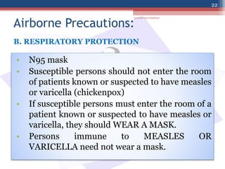 Airborne Precautions:
• N95 mask
• Susceptible persons should not enter the room
of patients known or suspected to have measles
or varicella (chickenpox)
• If susceptible persons must enter the room of a
patient known or suspected to have measles or
varicella, they should WEAR A MASK.
• Persons immune to MEASLES OR
VARICELLA need not wear a mask.
B. RESPIRATORY PROTECTION
jamilah saad Alqahtani
22
 