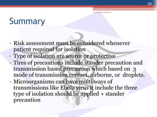 Summary
• Risk assessment must be considered whenever
patient required for isolation
• Type of isolation are source or protective
• Tires of precautions include stander precaution and
transmission based precaution which based on 3
mode of transmission contact, airborne, or droplets.
• Microorganisms can have multi ways of
transmissions like Ebola virus it include the three
type of isolation should be applied + stander
precaution
jamilah saad Alqahtani
39
 
