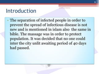 Introduction
• The separation of infected people in order to
prevent the spread of infectious disease is not
new and is mentioned in islam also the same in
bible. The massage was in order to protect
population. It was decided that no one could
inter the city unlit awaiting period of 40 days
had passed.
jamilah saad Alqahtani
6
 