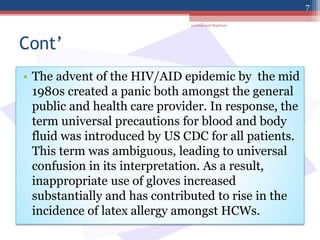 Cont’
• The advent of the HIV/AID epidemic by the mid
1980s created a panic both amongst the general
public and health care provider. In response, the
term universal precautions for blood and body
fluid was introduced by US CDC for all patients.
This term was ambiguous, leading to universal
confusion in its interpretation. As a result,
inappropriate use of gloves increased
substantially and has contributed to rise in the
incidence of latex allergy amongst HCWs.
jamilah saad Alqahtani
7
 