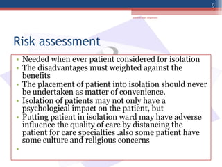 Risk assessment
• Needed when ever patient considered for isolation
• The disadvantages must weighted against the
benefits
• The placement of patient into isolation should never
be undertaken as matter of convenience.
• Isolation of patients may not only have a
psychological impact on the patient, but
• Putting patient in isolation ward may have adverse
influence the quality of care by distancing the
patient for care specialties .also some patient have
some culture and religious concerns
•
jamilah saad Alqahtani
9
 