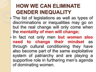 HOW WE CAN ELIMINATE
GENDER INEQUALITY
 The list of legislations as well as types of
discriminations or inequalities may go on
but the real change will only come when
the mentality of men will change;
 In fact not only men but women also
need to change their mindset as
through cultural conditioning they have
also become part of the same exploitative
system of patriarchy and are playing a
supportive role in furthering men’s agenda
of dominating women.
 