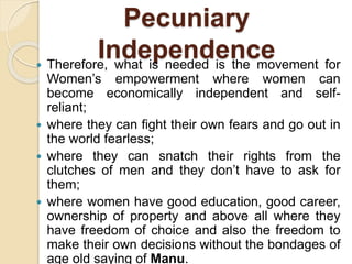 Pecuniary
Independence Therefore, what is needed is the movement for
Women’s empowerment where women can
become economically independent and self-
reliant;
 where they can fight their own fears and go out in
the world fearless;
 where they can snatch their rights from the
clutches of men and they don’t have to ask for
them;
 where women have good education, good career,
ownership of property and above all where they
have freedom of choice and also the freedom to
make their own decisions without the bondages of
age old saying of Manu.
 