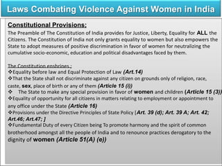 Laws Combating Violence Against Women in India
Constitutional Provisions;
The Preamble of The Constitution of India provides for Justice, Liberty, Equality for ALL the
Citizens. The Constitution of India not only grants equality to women but also empowers the
State to adopt measures of positive discrimination in favor of women for neutralizing the
cumulative socio-economic, education and political disadvantages faced by them.
The Constitution enshrines ;
Equality before law and Equal Protection of Law (Art.14)
That the State shall not discriminate against any citizen on grounds only of religion, race,
caste, sex, place of birth or any of them (Article 15 (i))
 The State to make any special provision in favor of women and children (Article 15 (3))
Equality of opportunity for all citizens in matters relating to employment or appointment to
any office under the State (Article 16)
Provisions under the Directive Principles of State Policy [Art. 39 (d); Art. 39 A; Art. 42;
Art.46; Art.47; ]
Fundamental Duty of every Citizen being To promote harmony and the spirit of common
brotherhood amongst all the people of India and to renounce practices derogatory to the
dignity of women (Article 51(A) (e))
 