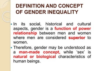 DEFINITION AND CONCEPT
OF GENDER INEQUALITY
 In its social, historical and cultural
aspects, gender is a function of power
relationship between men and women
where men are considered superior to
women.
 Therefore, gender may be understood as
a man-made concept, while ‘sex’ is
natural or biological characteristics of
human beings.
 