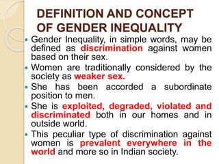 DEFINITION AND CONCEPT
OF GENDER INEQUALITY
 Gender Inequality, in simple words, may be
defined as discrimination against women
based on their sex.
 Women are traditionally considered by the
society as weaker sex.
 She has been accorded a subordinate
position to men.
 She is exploited, degraded, violated and
discriminated both in our homes and in
outside world.
 This peculiar type of discrimination against
women is prevalent everywhere in the
world and more so in Indian society.
 