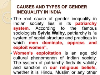 CAUSES AND TYPES OF GENDER
INEQUALITY IN INDIA
 The root cause of gender inequality in
Indian society lies in its patriarchy
system. According to the famous
sociologists Sylvia Walby, patriarchy is “a
system of social structure and practices in
which men dominate, oppress and
exploit women”.
 Women’s exploitation is an age old
cultural phenomenon of Indian society.
The system of patriarchy finds its validity
and sanction in our religious beliefs,
whether it is Hindu, Muslim or any other
 