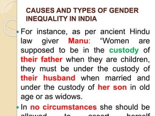 CAUSES AND TYPES OF GENDER
INEQUALITY IN INDIA
 For instance, as per ancient Hindu
law giver Manu: “Women are
supposed to be in the custody of
their father when they are children,
they must be under the custody of
their husband when married and
under the custody of her son in old
age or as widows.
 In no circumstances she should be
 