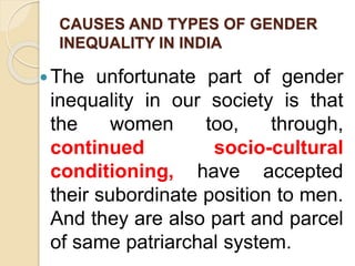 CAUSES AND TYPES OF GENDER
INEQUALITY IN INDIA
The unfortunate part of gender
inequality in our society is that
the women too, through,
continued socio-cultural
conditioning, have accepted
their subordinate position to men.
And they are also part and parcel
of same patriarchal system.
 