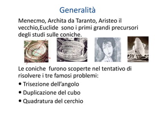 Generalità
Menecmo, Archita da Taranto, Aristeo il
vecchio,Euclide sono i primi grandi precursori
degli studi sulle coniche.




Le coniche furono scoperte nel tentativo di
risolvere i tre famosi problemi:
 Trisezione dell’angolo
 Duplicazione del cubo
 Quadratura del cerchio
 