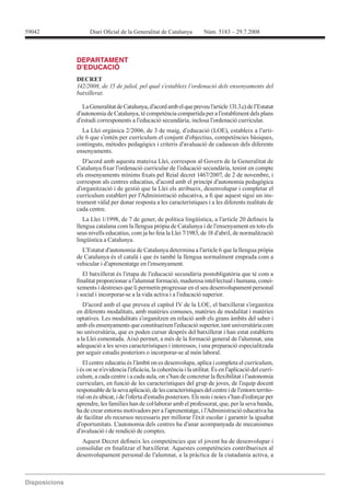 Diari Oicial de la 59042 Generalitat de Catalunya Núm. 5183 – 29.7.2008 
Disposicions 
DEPARTAMENT 
D’EDUCACIÓ 
DECRET 
142/2008, de 15 de juliol, pel qual s’estableix l’ordenació dels ensenyaments del 
batxillerat. 
La Generalitat de Catalunya, d’acord amb el que preveu l’article 131.3.c) de l’Estatut 
d’autonomia de Catalunya, té competència compartida per a l’establiment dels plans 
d’estudi corresponents a l’educació secundària, inclosa l’ordenació curricular. 
La Llei orgànica 2/2006, de 3 de maig, d’educació (LOE), estableix a l’arti-cle 
6 que s’entén per currículum el conjunt d’objectius, competències bàsiques, 
continguts, mètodes pedagògics i criteris d’avaluació de cadascun dels diferents 
ensenyaments. 
D’acord amb aquesta mateixa Llei, correspon al Govern de la Generalitat de 
Catalunya ixar l’ordenació curricular de l’educació secundària, tenint en compte 
els ensenyaments mínims ixats pel Reial decret 1467/2007, de 2 de novembre, i 
correspon als centres educatius, d’acord amb el principi d’autonomia pedagògica 
d’organització i de gestió que la Llei els atribueix, desenvolupar i completar el 
currículum establert per l’Administració educativa, a i que aquest sigui un ins-trument 
vàlid per donar resposta a les característiques i a les diferents realitats de 
cada centre. 
La Llei 1/1998, de 7 de gener, de política lingüística, a l’article 20 deineix la 
llengua catalana com la llengua pròpia de Catalunya i de l’ensenyament en tots els 
seus nivells educatius, com ja ho feia la Llei 7/1983, de 18 d’abril, de normalització 
lingüística a Catalunya. 
L’Estatut d’autonomia de Catalunya determina a l’article 6 que la llengua pròpia 
de Catalunya és el català i que és també la llengua normalment emprada com a 
vehicular i d’aprenentatge en l’ensenyament. 
El batxillerat és l’etapa de l’educació secundària postobligatòria que té com a 
inalitat proporcionar a l’alumnat formació, maduresa intel·lectual i humana, conei-xements 
i destreses que li permetin progressar en el seu desenvolupament personal 
i social i incorporar-se a la vida activa i a l’educació superior. 
D’acord amb el que preveu el capítol IV de la LOE, el batxillerat s’organitza 
en diferents modalitats, amb matèries comunes, matèries de modalitat i matèries 
optatives. Les modalitats s’organitzen en relació amb els grans àmbits del saber i 
amb els ensenyaments que constitueixen l’educació superior, tant universitària com 
no universitària, que es poden cursar després del batxillerat i han estat establerts 
a la Llei esmentada. Això permet, a més de la formació general de l’alumnat, una 
adequació a les seves característiques i interessos, i una preparació especialitzada 
per seguir estudis posteriors o incorporar-se al món laboral. 
El centre educatiu és l’àmbit on es desenvolupa, aplica i completa el currículum, 
i és on se n’evidencia l’eicàcia, la coherència i la utilitat. És en l’aplicació del currí-culum, 
a cada centre i a cada aula, on s’han de concretar la lexibilitat i l’autonomia 
curriculars, en funció de les característiques del grup de joves, de l’equip docent 
responsable de la seva aplicació, de les característiques del centre i de l’entorn territo-rial 
on és ubicat, i de l’oferta d’estudis posteriors. Els nois i noies s’han d’esforçar per 
aprendre, les famílies han de col·laborar amb el professorat, que, per la seva banda, 
ha de crear entorns motivadors per a l’aprenentatge, i l’Administració educativa ha 
de facilitar els recursos necessaris per millorar l’èxit escolar i garantir la igualtat 
d’oportunitats. L’autonomia dels centres ha d’anar acompanyada de mecanismes 
d’avaluació i de rendició de comptes. 
Aquest Decret deineix les competències que el jovent ha de desenvolupar i 
consolidar en inalitzar el batxillerat. Aquestes competències contribueixen al 
desenvolupament personal de l’alumnat, a la pràctica de la ciutadania activa, a 
 