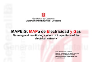 MAPEiG: MAPa de Electricidad y Gas
Planning and monitoring system of inspections of the
                electrical network



                                 Josep Maria de Juan Capdevila
                                 HEAD OF THE SERVICE OF INSPECTION AND
                                 CONTROL OF ELECTRICAL FACILITIES
                                 General Direction of Energy, Mines and
                                 Industrial Security
 