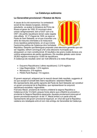 La Catalunya autònoma

La Generalitat provisional i l'Estatut de Núria

A causa de la crisi economica i la contestació
social de les classes burgeses, obreres i
estudiants, va acabar la dictadura de Primo de
Rivera al gener de 1930. El moviment obrer
creixia vertiginosament, tant a l'UGT com a la
CNT i els partits republicans tenien cada vegada
més afiliats. El 17 d'agost de 1930, es signa el
Pacte de Sant Sebastià, en el que s'acorden una
sèrie de mesures orientades a la instauració
d'una república parlamentaria, en el que incloïa
l'autonomia política de Catalunya dins l'anhelada
República. Després que Berengues proposés unes eleccions generals que van
ser negades, tothom convingué a fer unes eleccions municipals que
atorguessin un marc constitucional. El resultats a les grans ciutats donava una
victòria aclaparadora als partits republicans. Els resultats globals varen donar
29.953 regidors monàrquics i 8.855 de republicans.
A Catalunya els resultats varen ser molt diferents a la resta d'Espanya:


    •   Esquerra Republicana (i altres republicans): 3.219 regidors
    •   Lliga Regionalista: 1.014 regidors
    •   Monàrquics: 219 regidors
    •   PSOE-Partit Radical: 114 regidors

El govern espanyol, aclaparat per la reacció davant dels resultats, suggereix al
rei que accepti el consell dels líders republicans i abandoni Madrid.
Els representants dels partits signants del Pacte de Sant Sebastià van constituir
un govern provisional de la República, que representaven la conjunció
republicano-socialista i regionalista.
Francesc Macià proclamà de manera unilateral la segona República a
Catalunya el dia 14 d'abril, poques hores abans que a Madrid es procedís a
proclamar la Segona República espanyola. Aquesta proclamació preocupà el
govern provisional espanyol i el dia 17, Macià arribà a un pacte amb els
representants del govern provisional espanyol, en virtut del qual la República
catalana era rebatejada amb el nom més ambigu de Generalitat de Catalunya.




                                                                              1
 