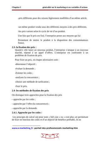 32
Chapitre I généralité sur le marketing et ses variables d’actions
-prix différents pour des raisons légèrement modifiées d’un même article.
-un même produit vendu sous des différents moyens à des prix différents.
-les prix varient selon le cycle de vie d’un produit.
Une fois que le prix est fixé, l’entreprise pense aux moyens qui lui
Permettent de mettre le produit à la disposition des consommateurs
finaux.
2.3- la fixation des prix :
Quand-t- elle lance un nouveau produit, l’entreprise s’attaque à un nouveau
marché, répond à un appel d’offres. L’entreprise est confrontée à un
problème de fixation de prix.
Pour fixer un prix, six étapes nécessaires sont :
-déterminer l’objectif ;
-évaluer la demande ;
-Estimer les coûts ;
-analyses la concurrence ;
-choisir une méthode de tarification ;
-fixer le prix.
2.4- les méthodes de fixation des prix
On distingue trois approches pour la fixation des prix
- approche par les coûts ;
- approche par l’offre (la concurrence) ;
- approche par la demande.
2.4.1. Approche par les coûts :
Les principes de calcul ont pour nom « full cost » ou « cost plus »et permettant
de fixer en fonction des coûts et d’un objectif de bénéfice préétabli, ils ne
www.e-marketing_fr –portail des professionnels marketing.htm
 