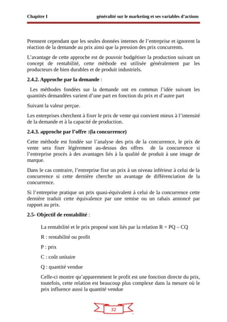 32
Chapitre I généralité sur le marketing et ses variables d’actions
Prennent cependant que les seules données internes de l’entreprise et ignorent la
réaction de la demande au prix ainsi que la pression des prix concurrents.
L’avantage de cette approche est de pouvoir budgétiser la production suivant un
concept de rentabilité, cette méthode est utilisée généralement par les
producteurs de bien durables et de produit industriels.
2.4.2. Approche par la demande :
Les méthodes fondées sur la demande ont en commun l’idée suivant les
quantités demandées varient d’une part en fonction du prix et d’autre part
Suivant la valeur perçue.
Les entreprises cherchent à fixer le prix de vente qui convient mieux à l’intensité
de la demande et à la capacité de production.
2.4.3. approche par l’offre :(la concurrence)
Cette méthode est fondée sur l’analyse des prix de la concurrence, le prix de
vente sera fixer légèrement au-dessus des offres de la concurrence si
l’entreprise procès à des avantages liés à la qualité de produit à une image de
marque.
Dans le cas contraire, l’entreprise fixe un prix à un niveau inférieur à celui de la
concurrence si cette dernière cherche un avantage de différenciation de la
concurrence.
Si l’entreprise pratique un prix quasi-équivalent à celui de la concurrence cette
dernière traduit cette équivalence par une remise ou un rabais annoncé par
rapport au prix.
2.5- Objectif de rentabilité :
La rentabilité et le prix proposé sont liés par la relation R = PQ – CQ
R : rentabilité ou profit
P : prix
C : coût unitaire
Q : quantité vendue
Celle-ci montre qu’apparemment le profit est une fonction directe du prix,
toutefois, cette relation est beaucoup plus complexe dans la mesure où le
prix influence aussi la quantité vendue
 